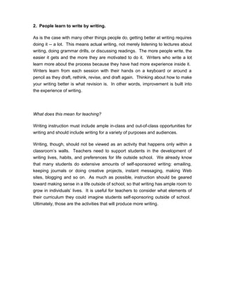 2. People learn to write by writing.
As is the case with many other things people do, getting better at writing requires
doing it -- a lot. This means actual writing, not merely listening to lectures about
writing, doing grammar drills, or discussing readings. The more people write, the
easier it gets and the more they are motivated to do it. Writers who write a lot
learn more about the process because they have had more experience inside it.
Writers learn from each session with their hands on a keyboard or around a
pencil as they draft, rethink, revise, and draft again. Thinking about how to make
your writing better is what revision is. In other words, improvement is built into
the experience of writing.
What does this mean for teaching?
Writing instruction must include ample in-class and out-of-class opportunities for
writing and should include writing for a variety of purposes and audiences.
Writing, though, should not be viewed as an activity that happens only within a
classroom’s walls. Teachers need to support students in the development of
writing lives, habits, and preferences for life outside school. We already know
that many students do extensive amounts of self-sponsored writing: emailing,
keeping journals or doing creative projects, instant messaging, making Web
sites, blogging and so on. As much as possible, instruction should be geared
toward making sense in a life outside of school, so that writing has ample room to
grow in individuals’ lives. It is useful for teachers to consider what elements of
their curriculum they could imagine students self-sponsoring outside of school.
Ultimately, those are the activities that will produce more writing.
 