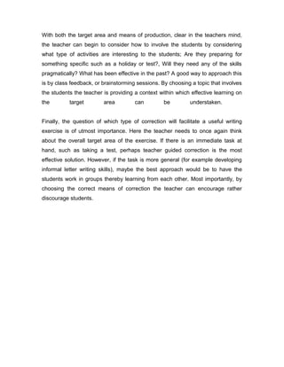 With both the target area and means of production, clear in the teachers mind,
the teacher can begin to consider how to involve the students by considering
what type of activities are interesting to the students; Are they preparing for
something specific such as a holiday or test?, Will they need any of the skills
pragmatically? What has been effective in the past? A good way to approach this
is by class feedback, or brainstorming sessions. By choosing a topic that involves
the students the teacher is providing a context within which effective learning on
the target area can be understaken.
Finally, the question of which type of correction will facilitate a useful writing
exercise is of utmost importance. Here the teacher needs to once again think
about the overall target area of the exercise. If there is an immediate task at
hand, such as taking a test, perhaps teacher guided correction is the most
effective solution. However, if the task is more general (for example developing
informal letter writing skills), maybe the best approach would be to have the
students work in groups thereby learning from each other. Most importantly, by
choosing the correct means of correction the teacher can encourage rather
discourage students.
 