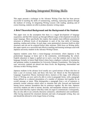 Teaching Integrated Writing Skills
This paper presents a technique in the Advance Writing Class that has been proven
successful in teaching the skills of summarizing, outlining, expressing opinion through
the medium of writing. In integrating Writing Lessons with reading, speaking and of
course listening, students are able to produce dynamic writing output.
A Brief Theoretical Background and the Background of the Students
This paper rests on the assumption that there is a staged development of language
acquisition, and that ESL learners go through different stages of development towards the
target language. More specifically this implies that students learn different grammatical
structures at different levels of development in each of the four skills of listening,
speaking, reading and writing. At each stage, some grammatical structures build on other
structures and can not be acquired before other structure. With focus on Writing skills,
this paper reports on a successful and effective teaching and learning technique used with
Japanese university students in the Advance Writing Classes.
Japanese students come from a mono-language environment, where Japanese is the
predominant language at home and in the community, notwithstanding the school.
English education in Japan is spelled out in such a way that students start to learn the
language formally in Junior High School where heavy emphasis is placed on translations
and grammar studies in preparation for University Entrance Examination. This being the
case, university students are placed into three levels: the Beginning, Intermediate and
Advance in their Writing classes.
Japanese students in the advance level usually are a good mixture of those who have at
least a year of overseas study and those who have not. Based on the Developmental
Language Acquisition Theory mentioned above, learners at this stage, with influences
from L1 Writing, are now said to be able to write in paragraph forms, with a paragraph
being defined as a coherent presentation of a number of utterance tied together by an
overall message or intent. What distinguishes a paragraph from a set of sentences is
primarily textual cohesion which refers to elements that refer forward and backward
among across sentence boundaries that tie sentences together. By this time, Japanese
university students are able to narrate, describe, and manipulate sentence structures to a
certain extent that they express what they really are eager to communicate. Consequently,
they are also able to use correctly discourse connectors, subordination and coordination.
After having mastered the structural elements and style of paragraph writing, they can
and should tbe allowed to write longer forms of writing.
 