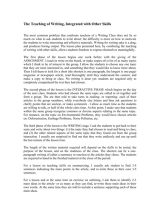 The Teaching of Writing, Integrated with Other Skills
The most common problem that confronts teachers of a Writing Class does not lie so
much on what to ask students to write about; the difficulty is more on how to motivate
the students to write interesting and effective materials. Writing for writing sake is a drag,
and produces boring output. The lesson plan presented here, by combining the teaching
of writing with other skills, allows students freedom to express themselves meaningfully.
The first phase of the lesson begins one week before with the giving of the
ASSIGNMENT. I read (or write on the board, or make copies of) a list of as many topics
which I think to be of interest to the group. I allow the students to choose any one topic
that they are most interested in, and something that they would like to know more about.
Then I tell them to look for a short (the shortest is one paragraph, the longest is one page)
magazine or newspaper article, read thoroughly until they understood the content, and
make a copy to bring to class. No writing is done yet; students are required only to
completely comprehend the text they had chosen.
The second phase of the lesson is the INTERACTIVE PHASE which begins on the day
of the next class. Students who had chosen the same topic are called to sit together and
form a group. The are then told to take turns in reading- or reporting- each of their
articles to the group members, while everybody else listens and then ask questions to
clarify points that are unclear, or make comments . I allow as much time as the students
are willing to talk, or half of the whole class time. At this point, I make sure that students
within the same group recognize common or diverse aspects relating to the same topic.
For instance, on the topic on Environmental Problems, they would have chosen articles
on: Deforestration, Garbage Problems, Noise Pollution, etc.
The third phase of the lesson is the WRITING stage. I ask the students to get back to their
seats and write about two things: (1) the topic they had chosen to read and bring to class,
and (2) the other related aspects of the same topic that they found out from the group
interaction. I usually am surprised to find out that they write endlessly and use up until
the last minute of the lesson time.
The length of the written material required will depend on the skills to be tested, the
purpose of the lesson, and on the readiness of the class. The shortest can be a one-
paragraph writing of either a summary or reaction to the articles they chose. The students
are required to hand in the finished material at the close of the period.
For a lesson on teaching skills on summarizing, I usually ask student to find 3-5
sentences indicating the main points in the article, and re-write these in their own 3-5
sentences.
For a lesson and at the same time an exercise on outlining, I ask them to identify 2-3
main ideas in the article- or as many as they can find, re-write these main ideas in their
own words. At the same time they are told to include a sentence supporting each of these
main ideas.
 