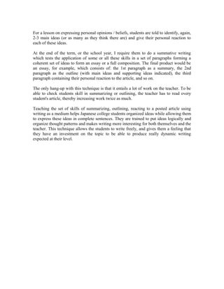 For a lesson on expressing personal opinions / beliefs, students are told to identify, again,
2-3 main ideas (or as many as they think there are) and give their personal reaction to
each of these ideas.
At the end of the term, or the school year, I require them to do a summative writing
which tests the application of some or all these skills in a set of paragraphs forming a
coherent set of ideas to form an essay or a full composition. The final product would be
an essay, for example, which consists of: the 1st paragraph as a summary, the 2nd
paragraph as the outline (with main ideas and supporting ideas indicated), the third
paragraph containing their personal reaction to the article, and so on.
The only hang-up with this technique is that it entails a lot of work on the teacher. To be
able to check students skill in summarizing or outlining, the teacher has to read every
student's article, thereby increasing work twice as much.
Teaching the set of skills of summarizing, outlining, reacting to a posted article using
writing as a medium helps Japanese college students organized ideas while allowing them
to express these ideas in complete sentences. They are trained to put ideas logically and
organize thought patterns and makes writing more interesting for both themselves and the
teacher. This technique allows the students to write freely, and gives them a feeling that
they have an investment on the topic to be able to produce really dynamic writing
expected at their level.
 