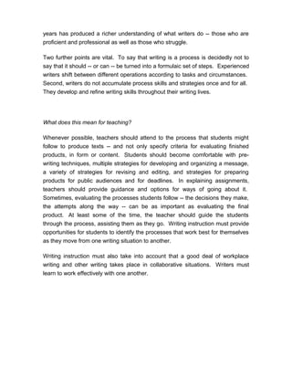 years has produced a richer understanding of what writers do -- those who are
proficient and professional as well as those who struggle.
Two further points are vital. To say that writing is a process is decidedly not to
say that it should -- or can -- be turned into a formulaic set of steps. Experienced
writers shift between different operations according to tasks and circumstances.
Second, writers do not accumulate process skills and strategies once and for all.
They develop and refine writing skills throughout their writing lives.
What does this mean for teaching?
Whenever possible, teachers should attend to the process that students might
follow to produce texts -- and not only specify criteria for evaluating finished
products, in form or content. Students should become comfortable with pre-
writing techniques, multiple strategies for developing and organizing a message,
a variety of strategies for revising and editing, and strategies for preparing
products for public audiences and for deadlines. In explaining assignments,
teachers should provide guidance and options for ways of going about it.
Sometimes, evaluating the processes students follow -- the decisions they make,
the attempts along the way -- can be as important as evaluating the final
product. At least some of the time, the teacher should guide the students
through the process, assisting them as they go. Writing instruction must provide
opportunities for students to identify the processes that work best for themselves
as they move from one writing situation to another.
Writing instruction must also take into account that a good deal of workplace
writing and other writing takes place in collaborative situations. Writers must
learn to work effectively with one another.
 