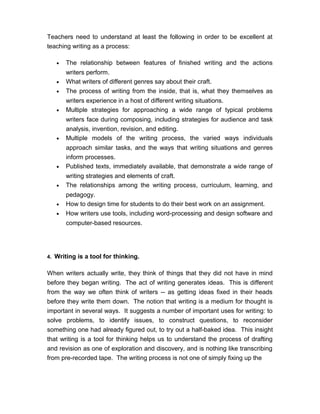 Teachers need to understand at least the following in order to be excellent at
teaching writing as a process:
• The relationship between features of finished writing and the actions
writers perform.
• What writers of different genres say about their craft.
• The process of writing from the inside, that is, what they themselves as
writers experience in a host of different writing situations.
• Multiple strategies for approaching a wide range of typical problems
writers face during composing, including strategies for audience and task
analysis, invention, revision, and editing.
• Multiple models of the writing process, the varied ways individuals
approach similar tasks, and the ways that writing situations and genres
inform processes.
• Published texts, immediately available, that demonstrate a wide range of
writing strategies and elements of craft.
• The relationships among the writing process, curriculum, learning, and
pedagogy.
• How to design time for students to do their best work on an assignment.
• How writers use tools, including word-processing and design software and
computer-based resources.
4. Writing is a tool for thinking.
When writers actually write, they think of things that they did not have in mind
before they began writing. The act of writing generates ideas. This is different
from the way we often think of writers -- as getting ideas fixed in their heads
before they write them down. The notion that writing is a medium for thought is
important in several ways. It suggests a number of important uses for writing: to
solve problems, to identify issues, to construct questions, to reconsider
something one had already figured out, to try out a half-baked idea. This insight
that writing is a tool for thinking helps us to understand the process of drafting
and revision as one of exploration and discovery, and is nothing like transcribing
from pre-recorded tape. The writing process is not one of simply fixing up the
 