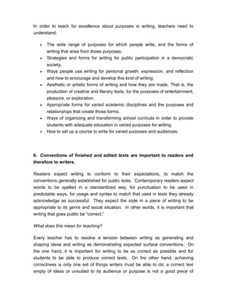 In order to teach for excellence about purposes in writing, teachers need to
understand:
• The wide range of purposes for which people write, and the forms of
writing that arise from those purposes.
• Strategies and forms for writing for public participation in a democratic
society.
• Ways people use writing for personal growth, expression, and reflection
and how to encourage and develop this kind of writing.
• Aesthetic or artistic forms of writing and how they are made. That is, the
production of creative and literary texts, for the purposes of entertainment,
pleasure, or exploration.
• Appropriate forms for varied academic disciplines and the purposes and
relationships that create those forms.
• Ways of organizing and transforming school curricula in order to provide
students with adequate education in varied purposes for writing.
• How to set up a course to write for varied purposes and audiences.
6. Conventions of finished and edited texts are important to readers and
therefore to writers.
Readers expect writing to conform to their expectations, to match the
conventions generally established for public texts. Contemporary readers expect
words to be spelled in a standardized way, for punctuation to be used in
predictable ways, for usage and syntax to match that used in texts they already
acknowledge as successful. They expect the style in a piece of writing to be
appropriate to its genre and social situation. In other words, it is important that
writing that goes public be “correct.”
What does this mean for teaching?
Every teacher has to resolve a tension between writing as generating and
shaping ideas and writing as demonstrating expected surface conventions. On
the one hand, it is important for writing to be as correct as possible and for
students to be able to produce correct texts. On the other hand, achieving
correctness is only one set of things writers must be able to do; a correct text
empty of ideas or unsuited to its audience or purpose is not a good piece of
 