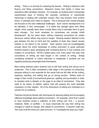 writing. There is no formula for resolving this tension. Writing is both/and: both
fluency and fitting conventions. Research shows that facility in these two
operations often develops unevenly. For example, as students learn increasingly
sophisticated ways of thinking (for example, conditional or subordinate
reasoning) or dealing with unfamiliar content, they may produce more surface
errors, or perhaps even seem to regress. This is because their mental energies
are focused on the new intellectual challenges. Such uneven development is to
be tolerated, in fact, encouraged. It is rather like strength gains from lifting
weight, which actually tears down muscle fibers only to stimulate them to grow
back stronger. Too much emphasis on correctness can actually inhibit
development. By the same token, without mastering conventions for written
discourse, writers' efforts may come to naught. Drawing readers' attention to the
gap between the text at hand and the qualities of texts they expect causes
readers to not attend to the content. Each teacher must be knowledgeable
enough about the entire landscape of writing instruction to guide particular
students toward a goal, developing both increasing fluency in new contexts and
mastery of conventions. NCTE’s stated policy over many years has been that
conventions of writing are best taught in the context of writing. Simply
completing workbook or online exercises is inadequate if students are not
regularly producing meaningful texts themselves.
Most writing teachers teach students how to edit their writing that will go out to
audiences. This is often considered a late stage in the process of composing,
because editing is only essential for the words that are left after all the cutting,
replacing, rewriting, and adding that go on during revision. Writers need an
image in their minds of conventional grammar, spelling, and punctuation in order
to compare what is already on the page to an ideal of correctness. They also
need to be aware of stylistic options that will produce the most desirable
impression on their readers. All of the dimensions of editing are motivated by a
concern for an audience.
Teachers should be familiar with techniques for teaching editing and encouraging
reflective knowledge about editing conventions. For example, some find it useful
to have students review a collection of their writing over time -- a journal,
notebook, folder, or portfolio -- to study empirically the way their writing has
changed or needs to change, with respect to conventions. A teacher might say,
“let’s look at all the times you used commas,” or “investigate the ways you might
 