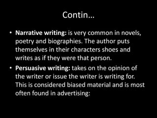 Contin…
• Narrative writing: is very common in novels,
poetry and biographies. The author puts
themselves in their characters shoes and
writes as if they were that person.
• Persuasive writing: takes on the opinion of
the writer or issue the writer is writing for.
This is considered biased material and is most
often found in advertising:
 