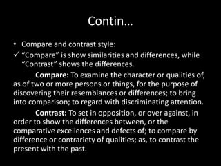 Contin…
• Compare and contrast style:
 “Compare” is show similarities and differences, while
“Contrast” shows the differences.
Compare: To examine the character or qualities of,
as of two or more persons or things, for the purpose of
discovering their resemblances or differences; to bring
into comparison; to regard with discriminating attention.
Contrast: To set in opposition, or over against, in
order to show the differences between, or the
comparative excellences and defects of; to compare by
difference or contrariety of qualities; as, to contrast the
present with the past.
 
