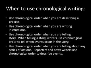 When to use chronological writing:
• Use chronological order when you are describing a
process.
• Use chronological order when you are writing
instructions.
• Use chronological order when you are telling
story. When telling a story, writers use chronological
order to tell when events occur in the story.
• Use chronological order when you are telling about any
series of actions. Reporters and news writers use
chronological order to describe events.
 