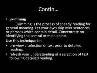 Contin…
• Skimming
Skimming is the process of speedy reading for
general meaning. Let your eyes skip over sentences
or phrases which contain detail. Concentrate on
identifying the central or main points.
Use this technique to:
• pre-view a selection of text prior to detailed
reading;
• refresh your understanding of a selection of text
following detailed reading.
 