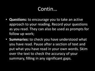 Contin…
• Questions: to encourage you to take an active
approach to your reading. Record your questions
as you read. They can also be used as prompts for
follow up work;
• Summaries: to check you have understood what
you have read. Pause after a section of text and
put what you have read in your own words. Skim
over the text to check the accuracy of your
summary, filling in any significant gaps.
 