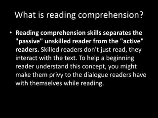 What is reading comprehension?
• Reading comprehension skills separates the
"passive" unskilled reader from the "active"
readers. Skilled readers don't just read, they
interact with the text. To help a beginning
reader understand this concept, you might
make them privy to the dialogue readers have
with themselves while reading.
 