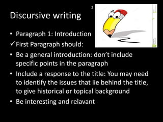 Discursive writing
• Paragraph 1: Introduction
First Paragraph should:
• Be a general introduction: don’t include
specific points in the paragraph
• Include a response to the title: You may need
to identify the issues that lie behind the title,
to give historical or topical background
• Be interesting and relavant
2
 