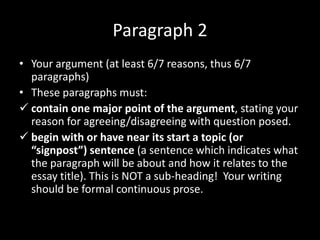 Paragraph 2
• Your argument (at least 6/7 reasons, thus 6/7
paragraphs)
• These paragraphs must:
 contain one major point of the argument, stating your
reason for agreeing/disagreeing with question posed.
 begin with or have near its start a topic (or
“signpost”) sentence (a sentence which indicates what
the paragraph will be about and how it relates to the
essay title). This is NOT a sub-heading! Your writing
should be formal continuous prose.
 