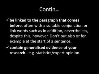 Contin…
be linked to the paragraph that comes
before, often with a suitable conjunction or
link words such as in addition, nevertheless,
despite this, however. Don’t put also or for
example at the start of a sentence.
contain generalised evidence of your
research - e.g. statistics/expert opinion.
 