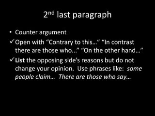 2nd last paragraph
• Counter argument
Open with “Contrary to this…” “In contrast
there are those who...” “On the other hand…”
List the opposing side’s reasons but do not
change your opinion. Use phrases like: some
people claim… There are those who say…
 