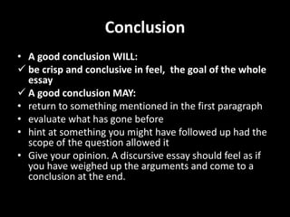 Conclusion
• A good conclusion WILL:
 be crisp and conclusive in feel, the goal of the whole
essay
 A good conclusion MAY:
• return to something mentioned in the first paragraph
• evaluate what has gone before
• hint at something you might have followed up had the
scope of the question allowed it
• Give your opinion. A discursive essay should feel as if
you have weighed up the arguments and come to a
conclusion at the end.
 