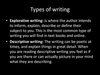 Types of writing
• Explorative writing: is where the author intends
to inform, explain, describe or define their
subject to you. This is the most common type of
writing you will find in text books and online.
• Descriptive writing: The writing can be poetic at
times, and explain things in great detail. When
you are reading descriptive writing you feel as if
you are there or can actually picture in your mind
what they are describing.
 