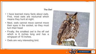 Jens Martensson
• I have learned many facts about owls.
First, most owls are nocturnal which
means they hunt at night.
• Next, owls cannot move cannot move
their eyes in the socket, so they must
turn their head
• Finally, the smallest owl is the elf owl
which is 6 inches long and has a
wingspan of 15 inches.
• Owls are very interesting bird.
5
The Owl
 