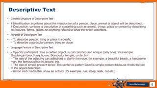 Jens Martensson
• Generic Structure of Descriptive Text
• # Identification: (contains about the introduction of a person, place, animal or object will be described.)
# Description: contains a description of something such as animal, things, place or person by describing
its features, forms, colors, or anything related to what the writer describes.
• Purpose of Descriptive Text
• – To describe person, thing or place in specific
– To describe a particular person, thing or place.
• Language Feature of Descriptive Text
• – Specific participant : has a certain object, is not common and unique (only one). for example:
Bandengan beach, my house, Borobudur temple, uncle Jim
– The use of the adjective (an adjective) to clarify the noun, for example: a beautiful beach, a handsome
man, the famous place in Jepara, etc.
– The use of simple present tense: The sentence pattern used is simple present because it tells the fact
of the object described.
– Action verb: verbs that show an activity (for example, run, sleep, walk, cut etc.)
6
Descriptive Text
 