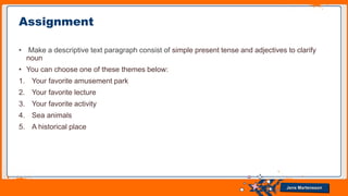 Jens Martensson
• Make a descriptive text paragraph consist of simple present tense and adjectives to clarify
noun
• You can choose one of these themes below:
1. Your favorite amusement park
2. Your favorite lecture
3. Your favorite activity
4. Sea animals
5. A historical place
Assignment
 