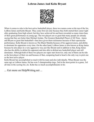 Lebron James And Kobe Bryant
When it comes to who is the best active basketball player, these two names come at the top of the list,
LeBron James and Kobe Bryant. They come first not only because they both started their career right
after graduating from high school, but they have achieved lot and been rewarded so many times base
of their great performance at young age. The two players are so great that many people are already
saying that they are better than Michael Jordan, The Greatest Basketball Player of All Time . James
and Bryant so great that basketball s fans have given them nicknames because of their spectacular
performance. Kobe Bryant is known as The Black Mamba because of his aggressiveness, and ability
to dominate his opponents every time. On the other hand, LeBron James is also known as King James
because he also plays in a very aggressive way just like Bryant and in addition to that, King James
also has the ability to defeat his opponent and also able to defend any basketball player and still
dominates. Although both of these two players are super stars however, only one of them can be title
as the best player of their era and because of that, comparing head to head is the only way to pick one
as the best active player.
Kobe Bryant has accomplished so much with his team and also individually. When Bryant was the
same age as LeBron James, He has won 5 championship rings, 2nd in the most points in a game, 3rd
all time in the scoring list, etc. Kobe has so much accomplishments in his
... Get more on HelpWriting.net ...
 