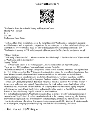 Woolworths Report
Woolworths Transformation in Supply and Logistics Chains
Hlaing Win Thawdar
Li yi
Mo yun
Muhammad Fauzi Yuzar
The Report has detail explanations about the current position Woolworths is standing in Australia s
retail industry as well as against its competitors, the operation process before and after the change, the
contributions Woolworths has made not only to the economy but also for the community, how
Woolworths is shaping it CSR and the organized future plans that Woolworths has thought ahead. |
Table of Contents
The History of Woolworths3 1. About Australia s Retail Industry3 2. The Description of Woolworths3
3. Woolworths and its Competitors4
Supply Chain5
1. The Woolworth s roles in the Retail grocery ... Show more content on Helpwriting.net ...
There are over 700 branches of supermarkets throughout Australia.
Woolworth s started out as a single variety store similar to Wal mart and opened its first supermarket
in 1955. It then opened the Big W discount department store chains for general merchandise and then
Dick Smith Electronics in the consumer electronics division. Its operations are mainly in the
supermarket category launching under nearly ten different names. The most recent one would be
Macro Wholefoods Market which sells organic food and produce. Woolworth s stalls also include
Thomas Dux Grocer, the upmarket deli chain, which has branched out from Woolworth s concept of
inexpensive and whole sale method. Expanding from the brick and mortar method, it has e tailing
channel as well. Woolworth s is also famous for Everyday Services which have loyalty program
offering reward cards, Credit Card system and pre paid mobile service. In June 2010, new product
known as Everyday Money Prepaid MasterCard was introduced.
For facts about sustainability, Woolworth s is considered as a major investor in the communities of
Australia and New Zealand. It makes contributions back to the economy by creating jobs, injecting
more innovative products into economic flow and encouraging productivity. From a social point of
view, the training and educational development programs are provided by Woolworth s to thousands
of its employees, bringing up the food quality standards for the community, and direct
... Get more on HelpWriting.net ...
 