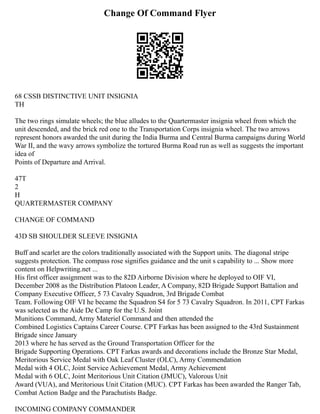 Change Of Command Flyer
68 CSSB DISTINCTIVE UNIT INSIGNIA
TH
The two rings simulate wheels; the blue alludes to the Quartermaster insignia wheel from which the
unit descended, and the brick red one to the Transportation Corps insignia wheel. The two arrows
represent honors awarded the unit during the India Burma and Central Burma campaigns during World
War II, and the wavy arrows symbolize the tortured Burma Road run as well as suggests the important
idea of
Points of Departure and Arrival.
47T
2
H
QUARTERMASTER COMPANY
CHANGE OF COMMAND
43D SB SHOULDER SLEEVE INSIGNIA
Buff and scarlet are the colors traditionally associated with the Support units. The diagonal stripe
suggests protection. The compass rose signifies guidance and the unit s capability to ... Show more
content on Helpwriting.net ...
His first officer assignment was to the 82D Airborne Division where he deployed to OIF VI,
December 2008 as the Distribution Platoon Leader, A Company, 82D Brigade Support Battalion and
Company Executive Officer, 5 73 Cavalry Squadron, 3rd Brigade Combat
Team. Following OIF VI he became the Squadron S4 for 5 73 Cavalry Squadron. In 2011, CPT Farkas
was selected as the Aide De Camp for the U.S. Joint
Munitions Command, Army Materiel Command and then attended the
Combined Logistics Captains Career Course. CPT Farkas has been assigned to the 43rd Sustainment
Brigade since January
2013 where he has served as the Ground Transportation Officer for the
Brigade Supporting Operations. CPT Farkas awards and decorations include the Bronze Star Medal,
Meritorious Service Medal with Oak Leaf Cluster (OLC), Army Commendation
Medal with 4 OLC, Joint Service Achievement Medal, Army Achievement
Medal with 6 OLC, Joint Meritorious Unit Citation (JMUC), Valorous Unit
Award (VUA), and Meritorious Unit Citation (MUC). CPT Farkas has been awarded the Ranger Tab,
Combat Action Badge and the Parachutists Badge.
INCOMING COMPANY COMMANDER
 