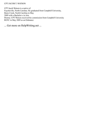 CPT JACOB T. WATSON
CPT Jacob Watson is a native of
Fayetteville, North Carolina. He graduated from Campbell University,
Buies Creek, North Carolina in May
2009 with a Bachelor s in Arts
History. CPT Watson received his commission from Campbell University
ROTC in May 2009 as an Ordnance
... Get more on HelpWriting.net ...
 