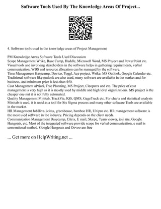Software Tools Used By The Knowledge Areas Of Project...
4. Software tools used in the knowledge areas of Project Management
PM Knowledge Areas Software Tools Used Discussion
Scope Management Wrike, Base Camp, Huddle, Microsoft Word, MS Project and PowerPoint etc.
Visual tools and involving stakeholders in the software helps in gathering requirements, verbal
communication, WBS and resource allocation can be managed by the software.
Time Management Basecamp, Dovico, Toggl, Ace project, Wrike, MS Outlook, Google Calendar etc.
Traditional software like outlook are also used, many software are available in the market and for
business, and minimum price is less than $50.
Cost Management aPriori, True Planning, MS Project, Cleopatra and etc. The price of cost
management is very high as it is mostly used by middle and high level organizations. MS project is the
cheaper one nut it is not fully automated.
Quality Management Minitab, TrackVia, IQS, QMS, GageTrack etc. For charts and statistical analysis
Minitab is used, it is used as a tool for Six Sigma process and many other software Tools are available
in the market.
HR Management JobDiva, icims, greenhouse, bamboo HR, Ultipro etc. HR management software is
the most used software in the industry. Pricing depends on the client needs.
Communication Management Basecamp, Citrix, E mail, Skype, Team viewer, join me, Google
Hangouts, etc. Most of the integrated software provide scope for verbal communication, e mail is
conventional method. Google Hangouts and Oovoo are free
... Get more on HelpWriting.net ...
 