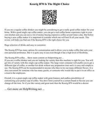 Keurig B70 Is The Right Choice
If you are a regular coffee drinker you might be considering to get a really good coffee maker for your
home. With a good single cup coffee maker, you can get a real coffee house experience right in your
own kitchen and you can save a lot of money buying expensive coffee several times a day. But before
buying a new coffee maker it is important to consider which one will best fit all your needs. This
review will help you find out if the Keurig B70 is the right choice for you.
Huge selection of drinks and easy to customize
The Keurig B70 has many options for customization and it allows you to make coffee that suits your
own personal preference. But it is quite easy to use even though it has a high level of flexibility.
The Keurig B70 coffee ... Show more content on Helpwriting.net ...
If you are a coffee drinker and you are looking for variety then this machine is right for you. You will
get lots of variety with this single cup coffee maker. The large water container will enable you to get a
different type of coffee, or another hot drink without any preparation time and it is easy and simple to
use. The Keurig B70 can be recommended to anyone who likes to try out many different flavors. It is
also convenient for someone who has many guests, or someone who would like to put it in an office as
a treat to the employees.
Overall, it is a great single cup coffee maker with great features and endless possibilities of
customizing your perfect cup of coffee. You don t limit yourself to a certain brand or flavour you can
change all the time. So if you like variety and great taste then the Keurig B70 would be a decent
... Get more on HelpWriting.net ...
 