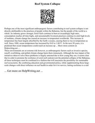 Reef System Collapse
Perhaps one of the most significant anthropogenic factors contributing to reef system collapse is not
directly attributable to the practices of people within the Bahamas, but the people of the world as a
whole. As industry grows stronger, fossil fuels continue to burn at exceedingly high rates,
consumption reaches all time highs, and unsustainable livestock practices continue to emit high levels
of methane, climate change has caused an increase in temperature worldwide. This increase in
temperature has been largely absorbed by the Earth s oceans, causing them to rise in temperature as
well. Since 1880, ocean temperature has increased by 0.65 to 1.06°C. In the next 50 years, it is
predicted that ocean temperatures could reach an increase up ... Show more content on
Helpwriting.net ...
These environments are at extreme risk however, as anthropogenic factors such as invasive species,
runoff, overfishing, and global climate change harm them immensely. Although the true impact of the
initiatives taken to solve these problems is largely untested due to how young they are, it seems clear
that in order to promote the resilience of coral reefs and prevent the potential collapse of the Bahamas,
all three techniques must be combined in a fashion that will maximise the possibility for sustainable
reef ecosystems. By combining education and governmental policy, while supplementing those large
scale changes with direct influence on reef health in order for it to survive, lasting resilience is a real
... Get more on HelpWriting.net ...
 