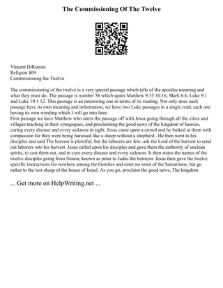 The Commissioning Of The Twelve
Vincent DiRienzo
Religion 409
Commissioning the Twelve
The commissioning of the twelve is a very special passage which tells of the apostles meaning and
what they must do. The passage is number 58 which spans Matthew 9:35 10:16, Mark 6:6, Luke 9:1
and Luke 10:1 12. This passage is an interesting one in terms of its reading. Not only does each
passage have its own meaning and information, we have two Luke passages in a single read, each one
having its own wording which I will go into later.
First passage we have Matthew who starts the passage off with Jesus going through all the cities and
villages teaching in their synagogues, and proclaiming the good news of the kingdom of heaven,
curing every disease and every sickness in sight. Jesus came upon a crowd and he looked at them with
compassion for they were being harassed like a sheep without a shepherd . He then went to his
disciples and said The harvest is plentiful, but the laborers are few; ask the Lord of the harvest to send
out laborers into his harvest. Jesus called upon his disciples and gave them the authority of unclean
spirits, to cast them out, and to cure every disease and every sickness. It then states the names of the
twelve disciples going from Simon, known as peter to Judas the betrayer. Jesus then gave the twelve
specific instructions Go nowhere among the Gentiles and enter no town of the Samaritans, but go
rather to the lost sheep of the house of Israel. As you go, proclaim the good news, The kingdom
... Get more on HelpWriting.net ...
 