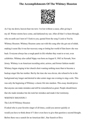 The Accomplishments Of The Whitney Houston
As I lay me down, heaven hear me now. I m lost without a cause, after giving it
my all. Winter storms have come, and darkened my sun. After all that I ve been through,
who on earth can I turn to? I look to you, quoted from the song I Look to You by
Whitney Houston. Whitney Houston came out with this song after she got out of rehab,
making it seem like it was her recovery song or letting her world of fans know she was
back. Everyone always has a rough patch in life whether they want to or not, even
celebrities. Whitney also called Nippy was born on August 9, 1963 in Newark, New
Jersey. Whitney is an American recording artist, actress, and former fashion model.
Whitney began singing in her church choir wanting nothing more than to become a
backup singer like her mother. But by the time she was eleven, she refused to be in the
background any longer and desired to take center stage one evening to sing a solo. This
was only the beginning of Whitney s classic life into stardom. This essay should prove
that anyone can make mistakes and still be remembered as great. People should know
that she made mistakes but she took her mistakes and made it her testimony.
WHITNEY HOUSTON 3
The Life Of Whitney Houston
If asked who is your favorite singer of all times, could you answer quickly or
would you have to think about it? I don t even have to give that question a second thought.
Before there was a search for an American Idol , Star Search or Diva
 