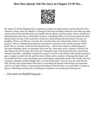How Does Quoyle Tell The Story In Chapter 23 Of The...
By chapter 23 of The Shipping News, Quoyle has already developed greatly and the direction of his
character is fairly clear, but chapters 23 through 28 develop secondary characters more than any other
section of the book until that point most notably Wavey, Bunny, and Aunt Agnis. Wavey and Quoyle s
relationship develops into a comfortable closeness, something similar to love, but not quite the same.
Quoyle learns the past of the mysterious woman on a berry picking trip that Quoyle, his aunt, his
daughters, Wavey, and Wavey s son take, the event that allows his relationship with her to finally
progress. Wavey s husband died when the oil rig that he worked on sunk, and the memory of him
haunts Wavey so much so that she tells Quoyle in her ... Show more content on Helpwriting.net ...
She starts attending school, an important step in her life, which goes well, a surprise to Quoyle. He
asks Bunny after her first day, How did it go? Expected to hear what he had felt thirty years before
shunned, miserable , and Bunny responds by saying It was fun. Look (Proulx 190) and showing him a
piece of paper on which she has spelt her name. Bunny starts a journey of learning that begins with
this useful skill. She is also developing close relationships with people outside of her family. She says
to Quoyle, speaking of Marty Buggit, She s my best friend, Dad. I wish she was my sister (Proulx
206). Having close relationships with others is something that Quoyle himself does not experience
until he is an adult. Bunny is experiencing this feeling for the first time as a small child, a contrast to
Quoyle. Both Bunny and Quoyle are sharing the experience of creating and nurturing new
... Get more on HelpWriting.net ...
 