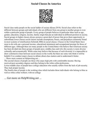 Social Classes In America
Social class ranks people on the social ladder of society (Kraus.2014). Social class refers to the
different between groups and individuals who are different from one group to another group or even
within a particular group of people. Every group of people believes in particular ideas such as age,
gender, education, religion, income, family origin that put an individual in different position in society.
Social groups in higher classes always possess a great deal of power that gives them opportunity to
subordinate lower classes social classes include assumptions, biases, and prejudices commonly found
in most systems of stratification (Schmidt.2006) in social classes. Classes in the United States have
more to do with one s personal income, educational attainment and occupational prestige for those of
different ages. Although there are many people in the United States who believe that American society
has been divided into three groups of people poor, middle class and rich, this society is more diverse
culturally and economically. While some may believe that because of such diversity it is impossible to
draw a distinctive lines between social classes in the world, but there are some who think it will be
helpful if we conduct major classes to debate about class matters and to understand it better.
... Show more content on Helpwriting.net ...
The second classes of people are those who enjoy high jobs with comfortable income. Having
received post secondary degrees and they belong to the white collar professions.
Lower middle class of people have college education who usually suffers from the lack of job security.
They lack proper income.
The fourth class of people is the working class which includes those individuals who belong to blue as
well as white collar workers; with no college
... Get more on HelpWriting.net ...
 