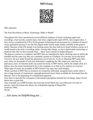 MP3 Essay
Mp3 argument
The Next Revolution in Music Technology: Make or Break?
Throughout life I have encountered several different mediums of music including eight track
recordings, vinyl records, cassette tapes, mini discs, digital audio tapes (DAT), and compact discs. I
have always considered the CD to be the greatest technological advancement (as a medium of music)
of my generation because it was the first digital audio format made readily available to the general
public. Because of the CD, people were hearing music like they had never heard it before exactly as it
would sound in the artist s recording studio. Among other things, we have digital audio technology to
thank for that. But we have recently been ... Show more content on Helpwriting.net ...
The players connect to a computer, and MP3 files are transferred to them, allowing users to utilize the
portable unit the same way they use a portable cassette or CD player. As you may see by this brief
overview, the new audio format has generated a lot of activity. As far as obtaining MP3 audio files
goes, there are thousands of web sites dedicated to supplying the files (mp3.com, mp3.box.sk,
mp3.lycos.com). An Internet surfer can search for music in MP3 format, and by the simple click of a
button, have the music transferred to his or her computer in as little as five minutes or even less.
What types of music are available in MP3 format? Any type one could imagine.
While a portion of MP3 files in existence are created by individual, unsigned music artists, there is
also a large amount of commercial, copyright protected music freely available for download from the
Internet. This is the beginning of a complicated argument.
Now that it is possible for consumers to download copyrighted material free of charge, major record
labels have a great fear.
Tons of people use it [MP3] online, but most big record labels have not embraced it for fear of
privacy, since the format also allows for widespread copying of illegal files.
(Sullivan 1999).
On the
... Get more on HelpWriting.net ...
 