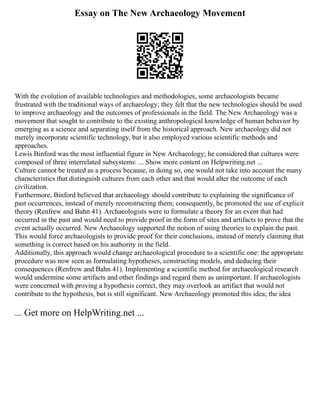 Essay on The New Archaeology Movement
With the evolution of available technologies and methodologies, some archaeologists became
frustrated with the traditional ways of archaeology; they felt that the new technologies should be used
to improve archaeology and the outcomes of professionals in the field. The New Archaeology was a
movement that sought to contribute to the existing anthropological knowledge of human behavior by
emerging as a science and separating itself from the historical approach. New archaeology did not
merely incorporate scientific technology, but it also employed various scientific methods and
approaches.
Lewis Binford was the most influential figure in New Archaeology; he considered that cultures were
composed of three interrelated subsystems: ... Show more content on Helpwriting.net ...
Culture cannot be treated as a process because, in doing so, one would not take into account the many
characteristics that distinguish cultures from each other and that would alter the outcome of each
civilization.
Furthermore, Binford believed that archaeology should contribute to explaining the significance of
past occurrences, instead of merely reconstructing them; consequently, he promoted the use of explicit
theory (Renfrew and Bahn 41). Archaeologists were to formulate a theory for an event that had
occurred in the past and would need to provide proof in the form of sites and artifacts to prove that the
event actually occurred. New Archaeology supported the notion of using theories to explain the past.
This would force archaeologists to provide proof for their conclusions, instead of merely claiming that
something is correct based on his authority in the field.
Additionally, this approach would change archaeological procedure to a scientific one: the appropriate
procedure was now seen as formulating hypotheses, constructing models, and deducing their
consequences (Renfrew and Bahn 41). Implementing a scientific method for archaeological research
would undermine some artifacts and other findings and regard them as unimportant. If archaeologists
were concerned with proving a hypothesis correct, they may overlook an artifact that would not
contribute to the hypothesis, but is still significant. New Archaeology promoted this idea; the idea
... Get more on HelpWriting.net ...
 