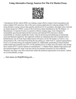 Using Alternative Energy Sources For The Uk Market Essay
1 Introduction All the vehicle OEM s are making a major effort to improve fuel consumption and
reduce tailpipe CO2 emissions. One of the most common application for reducing tailpipe CO2 is
using alternative energy sources than gasoline and diesel [1]. In accordance, this paper aims to present
an outline design for a PHEV version of the Ford Focus family hatchback for the UK Market. 1.1
Manufacturer s Corporate Position As quoted in official company page, Ford s blueprint for
sustainability goes beyond improved fuel economy and reduced CO2 emissions to define
sustainability as a business model that creates value by preserving and enhancing environmental,
social and financial capital [2]. This approach confirms an enthusiasm that will eventually lead to
hybrid/electric cars for Ford. Such improvement will mean a lot for UK market, as Ford is a very
strong brand in UK, with Ford Fiesta being the top selling car, while Ford s C segment representative
Focus is in 3rd rank among all competitor models [3]. Additionally, penetrating in electric/hybrid
market holds huge potential since 81% of UK population lives in urban areas [4] which is the already
focus market for E.V. electric hybrid car manufacturers. 1.2 Market Status, Market Expectations and
Government Support EV range is the top concern for potential consumers [5], [6] worldwide.
Therefore, the range is the most critical item within the technical requirements of an electric / hybrid
car. In Great Britain, average
... Get more on HelpWriting.net ...
 