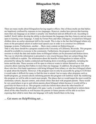 Bilingualism Myths
There are many myths about bilingualism having negative effects. One of those myths are that babies
are hopelessly confused by exposure to two languages. However, studies have proven that learning
more than one language as an infant is actually very beneficial and not difficult to do. According to
Judith F. Kroll, babies develop the ability to discriminate the languages that they listen to and are more
open to learning a new language. A study by Ferran Pons and other colleagues, revealed how bilingual
children show an earlier attentional shift to the mouth. This is due to the fact that bilingual infants rely
more on the perceptual salient of audiovisual speech cues in order to to construct two different
language systems. Furthermore, another ... Show more content on Helpwriting.net ...
That is why there should be a program created at the University of California, Riverside. This program
should be available to everyone in the community. Furthermore, the program would consist of
sessions in which the data and studies done on bilingual infants can be presented and broken down.
The way in which the information is presented is very crucial because there are certain things that
make it difficult to explain. The information about the benefits of bilingualism in infants will be
presented by taking the studies conducted and breaking down everything completely, including the
terms and the data. These sessions will be open to whoever wants to inform themselves or has
concerns about exposing their babies to more than one language. In addition, the program will allow
those who have first hand experiences with being bilingual from infancy or who have bilingual infants
to speak about the benefits. However, if the program were to only be accessible by going to UCR then
it would make it difficult for many to find the time to attend. Just as many other programs such as
health programs, go around schools informing parents this program will mobilize itself. By mobilizing
this program we will be able to reach more people. The places that we would target the most would be
elementary schools, daycare centers, and certain clinics that deal with pregnant parents. These would
be very good places to go to and inform parents about bilingual infants because it would still be a
good time for them to do so. This program could also inform them about the other benefits of
bilingualism throughout an individual s life span. Lastly, it would be more beneficial to inform them
about all the other benefits as well because the parents or future parents will be able to see how
exposing their child to more than one language will really benefit them in the long
... Get more on HelpWriting.net ...
 
