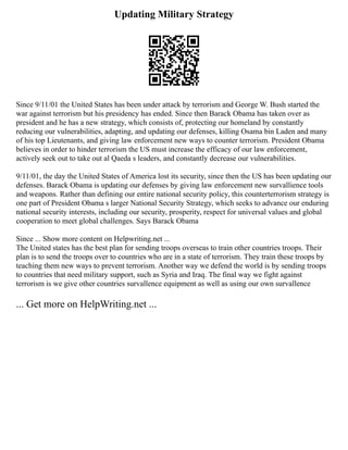 Updating Military Strategy
Since 9/11/01 the United States has been under attack by terrorism and George W. Bush started the
war against terrorism but his presidency has ended. Since then Barack Obama has taken over as
president and he has a new strategy, which consists of, protecting our homeland by constantly
reducing our vulnerabilities, adapting, and updating our defenses, killing Osama bin Laden and many
of his top Lieutenants, and giving law enforcement new ways to counter terrorism. President Obama
believes in order to hinder terrorism the US must increase the efficacy of our law enforcement,
actively seek out to take out al Qaeda s leaders, and constantly decrease our vulnerabilities.
9/11/01, the day the United States of America lost its security, since then the US has been updating our
defenses. Barack Obama is updating our defenses by giving law enforcement new survallience tools
and weapons. Rather than defining our entire national security policy, this counterterrorism strategy is
one part of President Obama s larger National Security Strategy, which seeks to advance our enduring
national security interests, including our security, prosperity, respect for universal values and global
cooperation to meet global challenges. Says Barack Obama
Since ... Show more content on Helpwriting.net ...
The United states has the best plan for sending troops overseas to train other countries troops. Their
plan is to send the troops over to countries who are in a state of terrorism. They train these troops by
teaching them new ways to prevent terrorism. Another way we defend the world is by sending troops
to countries that need military support, such as Syria and Iraq. The final way we fight against
terrorism is we give other countries survallence equipment as well as using our own survallence
... Get more on HelpWriting.net ...
 