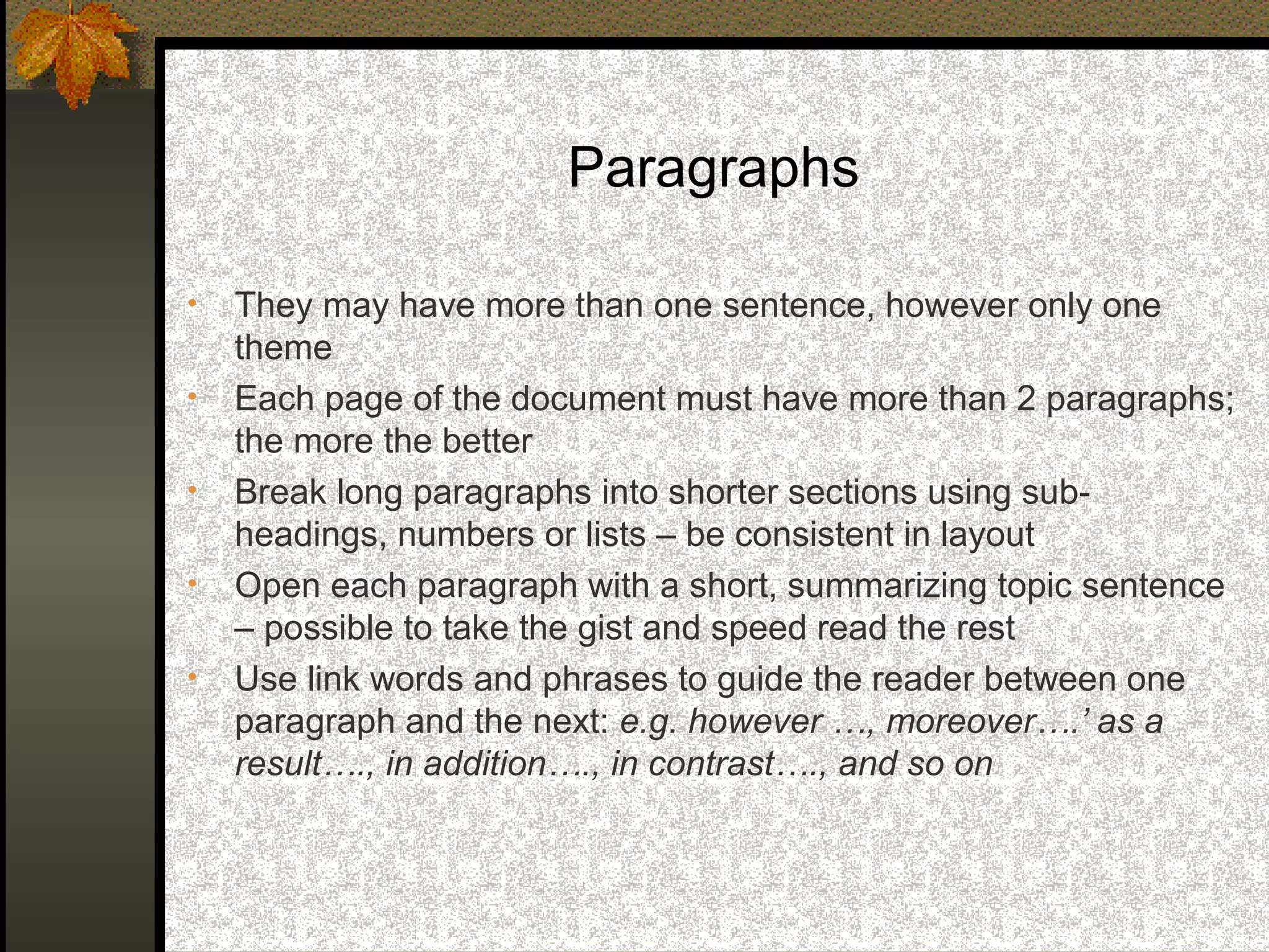 Paragraphs

•   They may have more than one sentence, however only one
    theme
•   Each page of the document must have more than 2 paragraphs;
    the more the better
•   Break long paragraphs into shorter sections using sub-
    headings, numbers or lists – be consistent in layout
•   Open each paragraph with a short, summarizing topic sentence
    – possible to take the gist and speed read the rest
•   Use link words and phrases to guide the reader between one
    paragraph and the next: e.g. however …, moreover….’ as a
    result…., in addition…., in contrast…., and so on
 