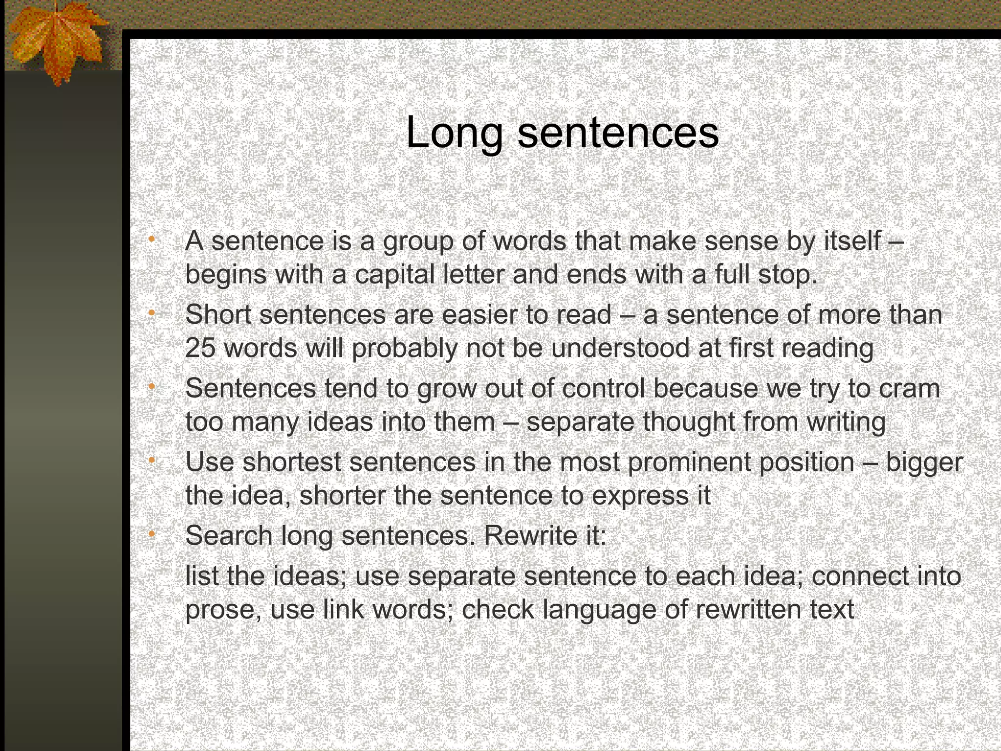 Long sentences

•   A sentence is a group of words that make sense by itself –
    begins with a capital letter and ends with a full stop.
•   Short sentences are easier to read – a sentence of more than
    25 words will probably not be understood at first reading
•   Sentences tend to grow out of control because we try to cram
    too many ideas into them – separate thought from writing
•   Use shortest sentences in the most prominent position – bigger
    the idea, shorter the sentence to express it
•   Search long sentences. Rewrite it:
    list the ideas; use separate sentence to each idea; connect into
    prose, use link words; check language of rewritten text
 
