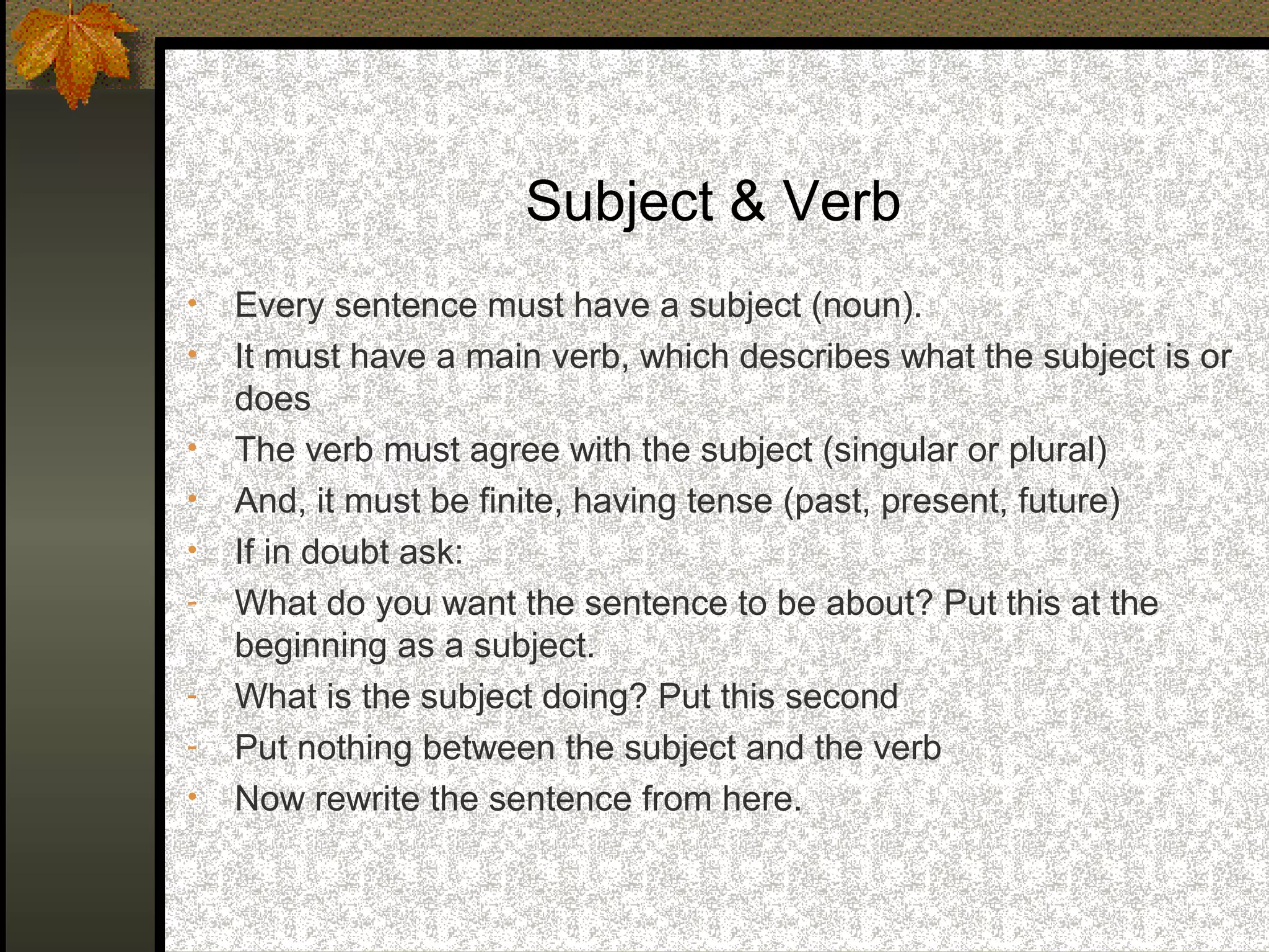 Subject & Verb
•   Every sentence must have a subject (noun).
•   It must have a main verb, which describes what the subject is or
    does
•   The verb must agree with the subject (singular or plural)
•   And, it must be finite, having tense (past, present, future)
•   If in doubt ask:
-   What do you want the sentence to be about? Put this at the
    beginning as a subject.
-   What is the subject doing? Put this second
-   Put nothing between the subject and the verb
•   Now rewrite the sentence from here.
 
