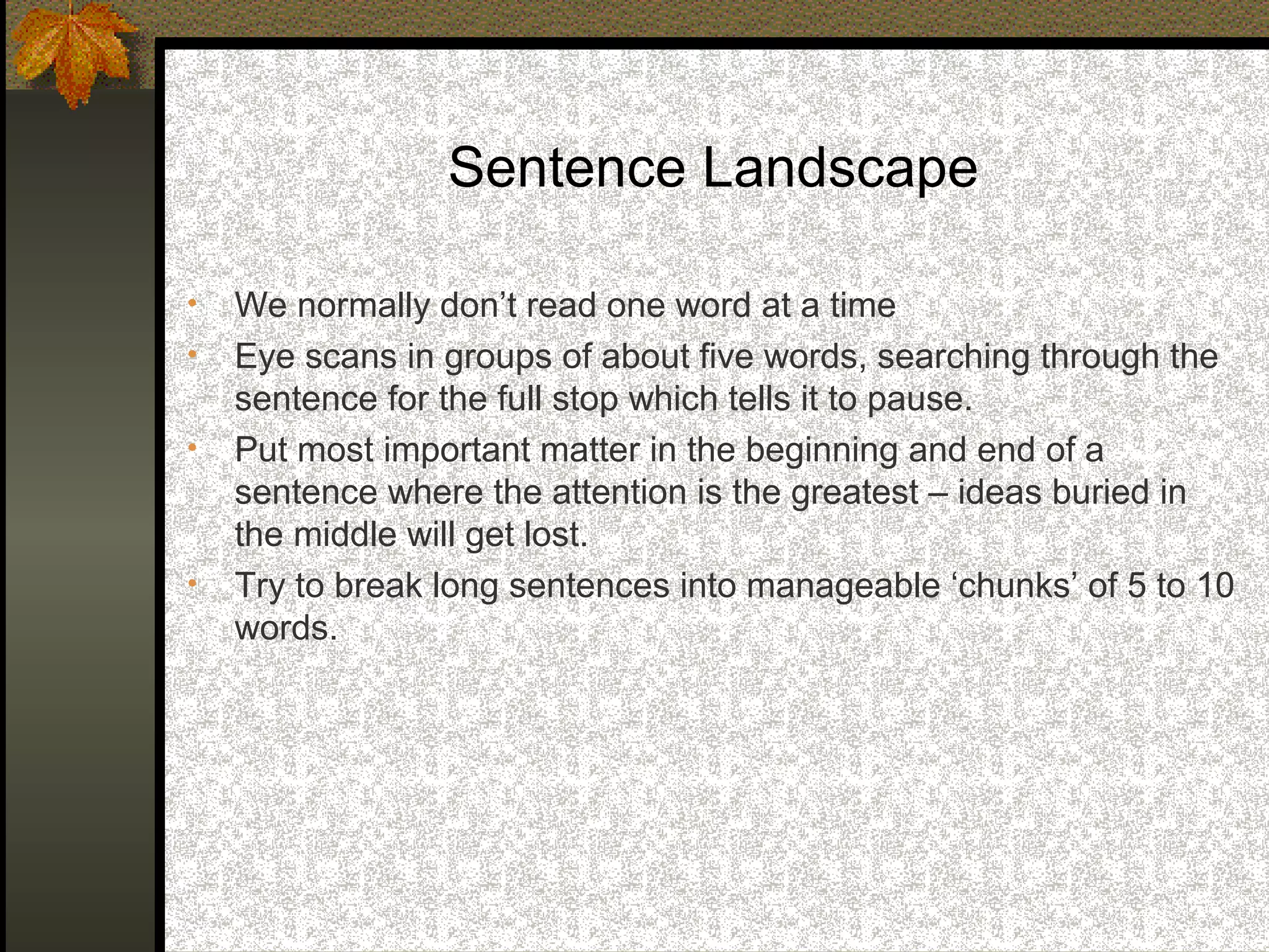 Sentence Landscape

•   We normally don’t read one word at a time
•   Eye scans in groups of about five words, searching through the
    sentence for the full stop which tells it to pause.
•   Put most important matter in the beginning and end of a
    sentence where the attention is the greatest – ideas buried in
    the middle will get lost.
•   Try to break long sentences into manageable ‘chunks’ of 5 to 10
    words.
 