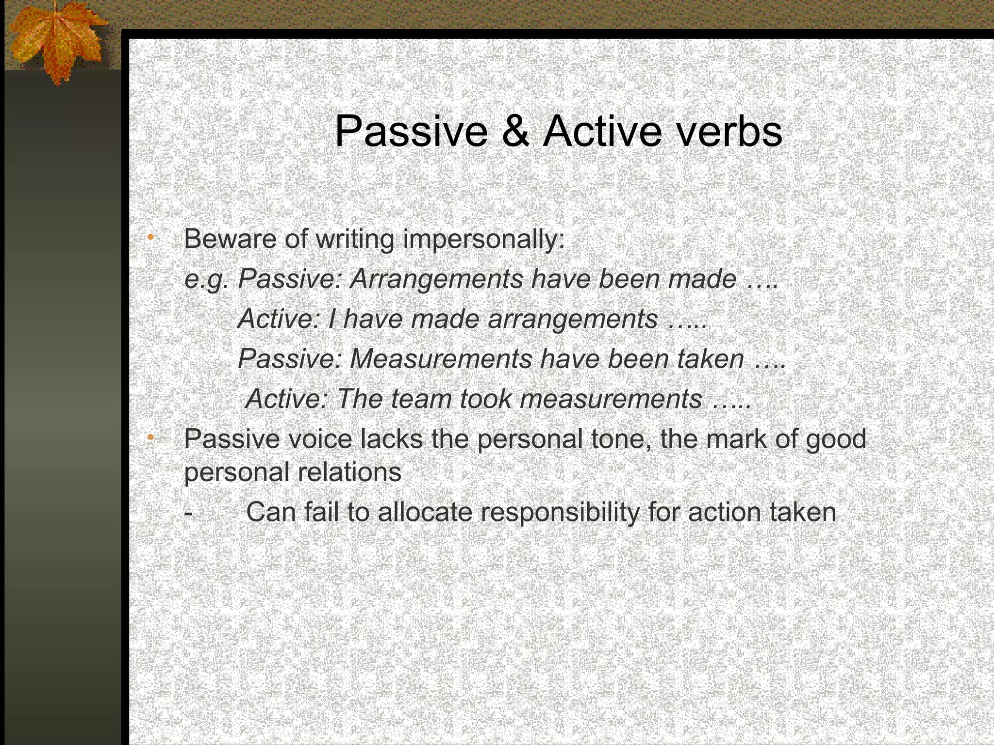 Passive & Active verbs

•   Beware of writing impersonally:
    e.g. Passive: Arrangements have been made ….
         Active: I have made arrangements …..
         Passive: Measurements have been taken ….
         Active: The team took measurements …..
•   Passive voice lacks the personal tone, the mark of good
    personal relations
    -    Can fail to allocate responsibility for action taken
 
