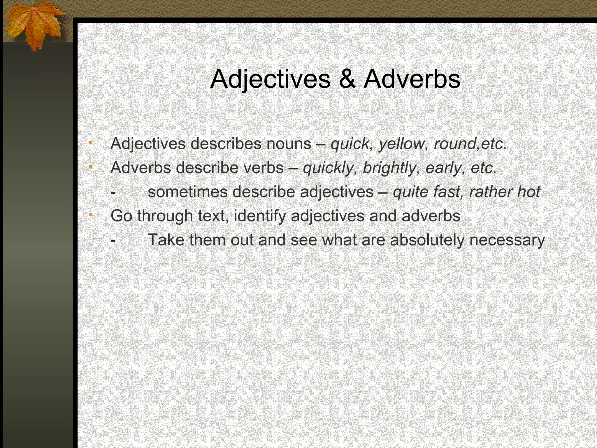 Adjectives & Adverbs

•   Adjectives describes nouns – quick, yellow, round,etc.
•   Adverbs describe verbs – quickly, brightly, early, etc.
    -    sometimes describe adjectives – quite fast, rather hot
•   Go through text, identify adjectives and adverbs
    -    Take them out and see what are absolutely necessary
 