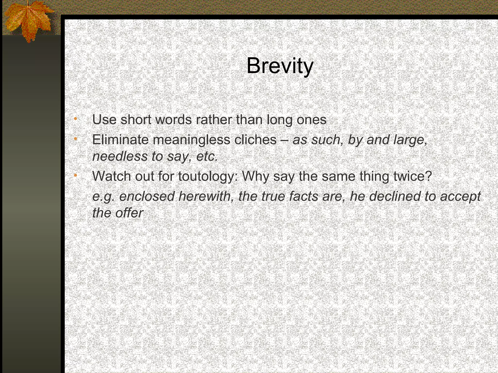 Brevity

•   Use short words rather than long ones
•   Eliminate meaningless cliches – as such, by and large,
    needless to say, etc.
•   Watch out for toutology: Why say the same thing twice?
    e.g. enclosed herewith, the true facts are, he declined to accept
    the offer
 