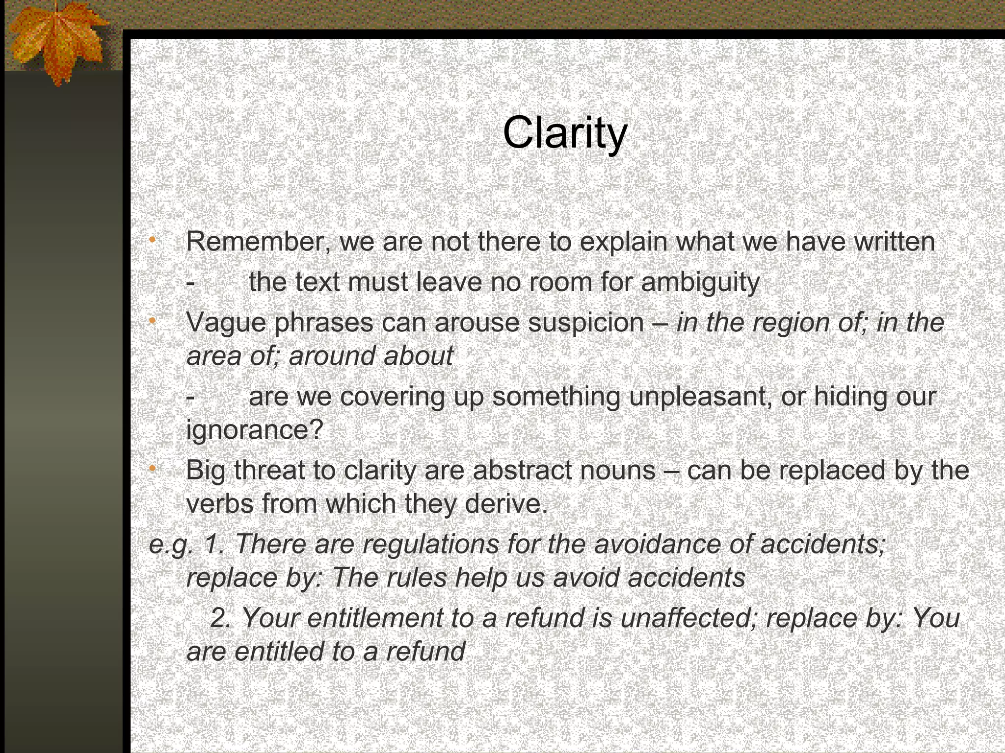 Clarity

•  Remember, we are not there to explain what we have written
   -     the text must leave no room for ambiguity
• Vague phrases can arouse suspicion – in the region of; in the
   area of; around about
   -     are we covering up something unpleasant, or hiding our
   ignorance?
• Big threat to clarity are abstract nouns – can be replaced by the
   verbs from which they derive.
e.g. 1. There are regulations for the avoidance of accidents;
   replace by: The rules help us avoid accidents
     2. Your entitlement to a refund is unaffected; replace by: You
   are entitled to a refund
 