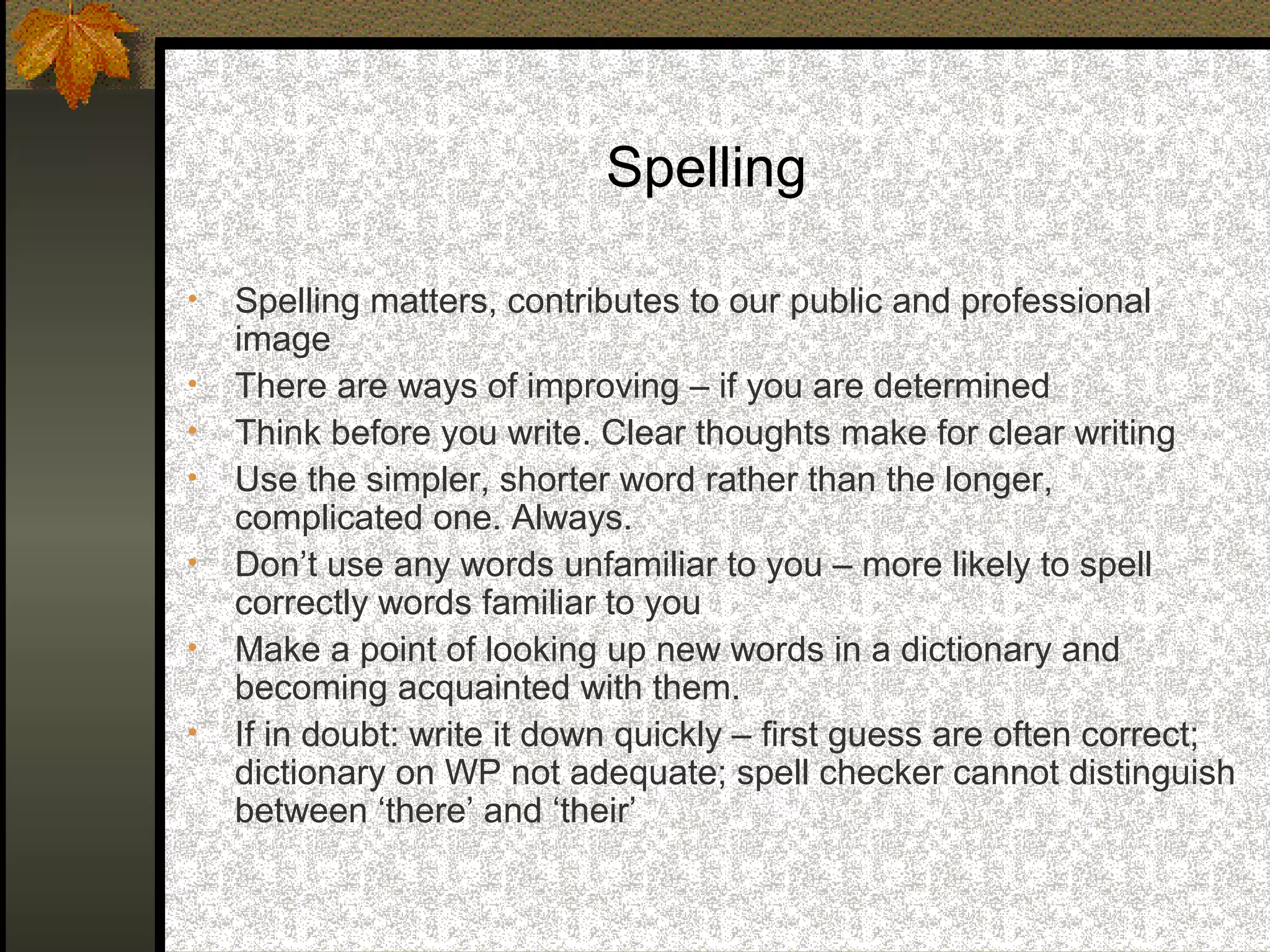 Spelling

•   Spelling matters, contributes to our public and professional
    image
•   There are ways of improving – if you are determined
•   Think before you write. Clear thoughts make for clear writing
•   Use the simpler, shorter word rather than the longer,
    complicated one. Always.
•   Don’t use any words unfamiliar to you – more likely to spell
    correctly words familiar to you
•   Make a point of looking up new words in a dictionary and
    becoming acquainted with them.
•   If in doubt: write it down quickly – first guess are often correct;
    dictionary on WP not adequate; spell checker cannot distinguish
    between ‘there’ and ‘their’
 