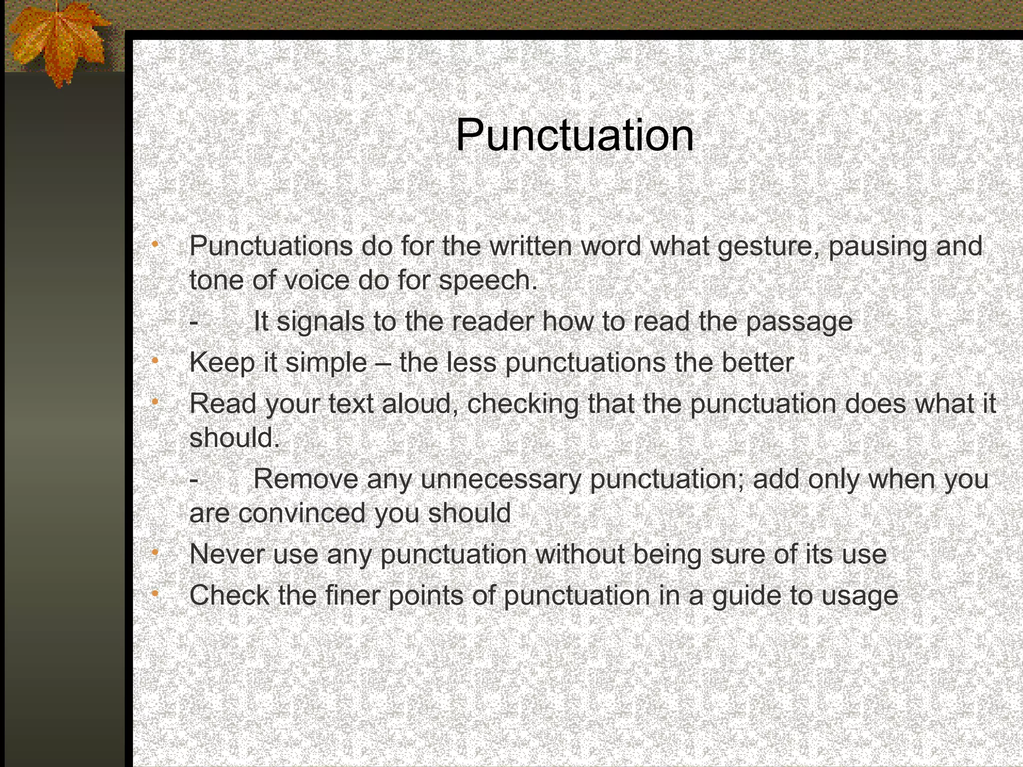 Punctuation

•   Punctuations do for the written word what gesture, pausing and
    tone of voice do for speech.
    -    It signals to the reader how to read the passage
•   Keep it simple – the less punctuations the better
•   Read your text aloud, checking that the punctuation does what it
    should.
    -    Remove any unnecessary punctuation; add only when you
    are convinced you should
•   Never use any punctuation without being sure of its use
•   Check the finer points of punctuation in a guide to usage
 